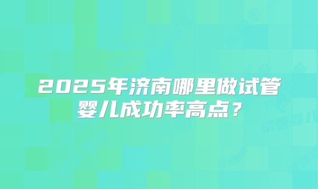 2025年济南哪里做试管婴儿成功率高点？