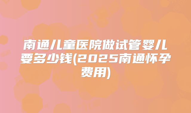 南通儿童医院做试管婴儿要多少钱(2025南通怀孕费用)