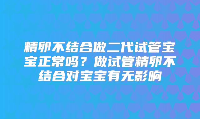 精卵不结合做二代试管宝宝正常吗?做试管精卵不结合对宝宝有无影响