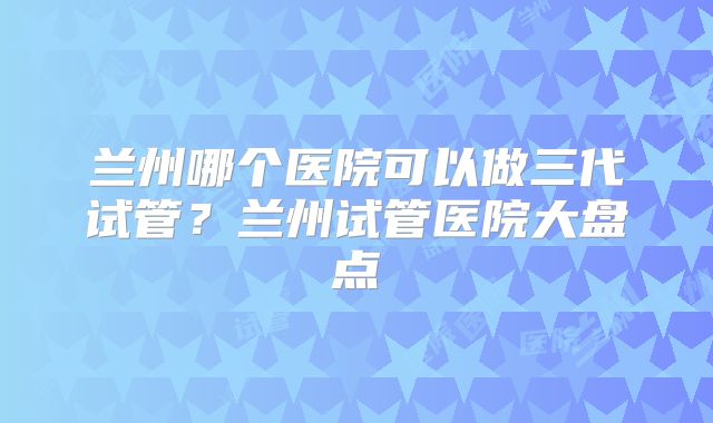兰州哪个医院可以做三代试管？兰州试管医院大盘点