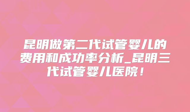 昆明做第二代试管婴儿的费用和成功率分析_昆明三代试管婴儿医院!