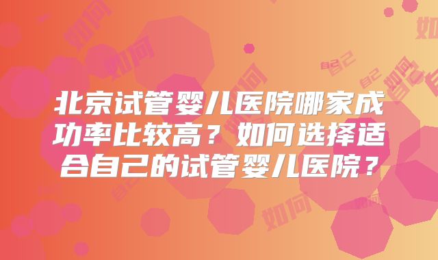 北京试管婴儿医院哪家成功率比较高？如何选择适合自己的试管婴儿医院？