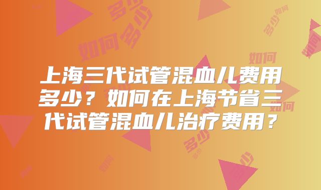 上海三代试管混血儿费用多少？如何在上海节省三代试管混血儿治疗费用？