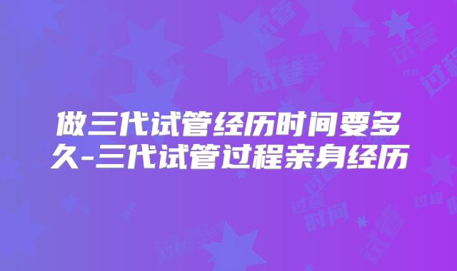 做三代试管经历时间要多久-三代试管过程亲身经历
