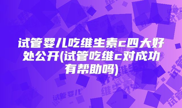 试管婴儿吃维生素c四大好处公开(试管吃维c对成功有帮助吗)