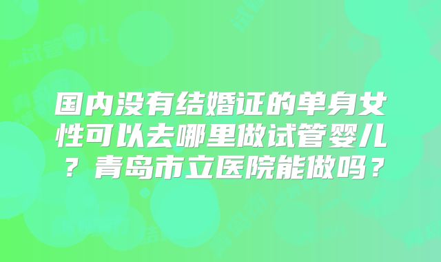 国内没有结婚证的单身女性可以去哪里做试管婴儿？青岛市立医院能做吗？