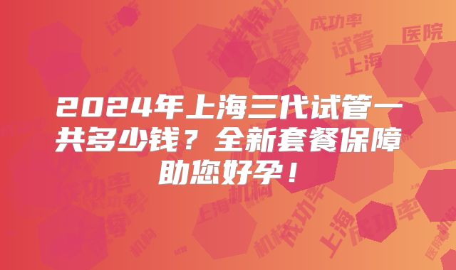 2024年上海三代试管一共多少钱?全新套餐保障助您好孕!