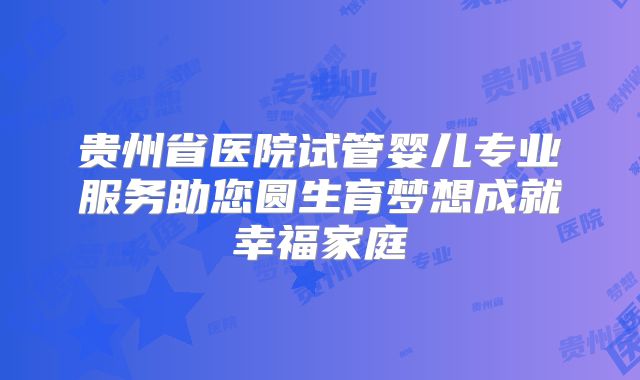 贵州省医院试管婴儿专业服务助您圆生育梦想成就幸福家庭