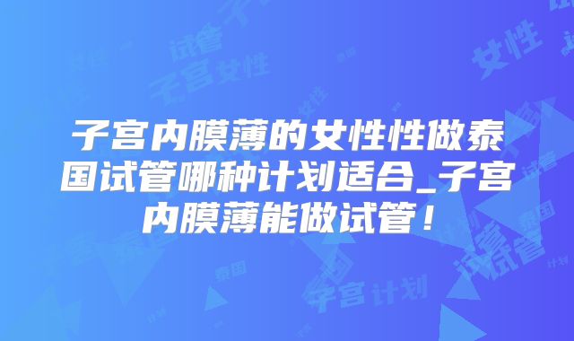 子宫内膜薄的女性性做泰国试管哪种计划适合_子宫内膜薄能做试管！