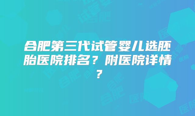 合肥第三代试管婴儿选胚胎医院排名？附医院详情？
