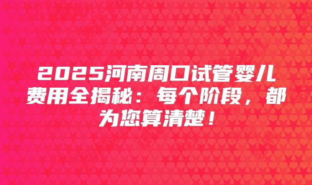2025河南周口试管婴儿费用全揭秘:每个阶段,都为您算清楚!