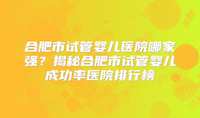 合肥市试管婴儿医院哪家强?揭秘合肥市试管婴儿成功率医院排行榜