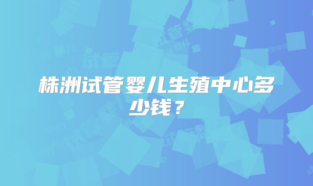 株洲试管婴儿生殖中心多少钱？
