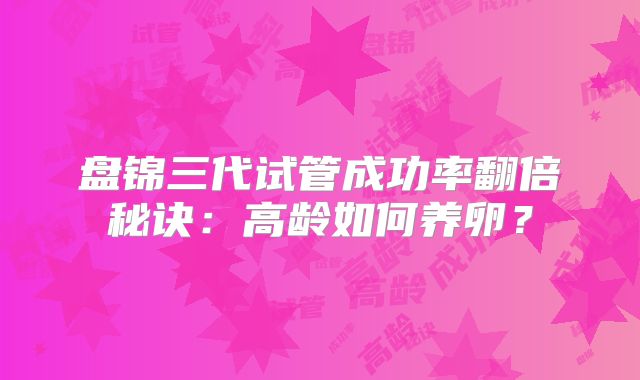 盘锦三代试管成功率翻倍秘诀：高龄如何养卵？