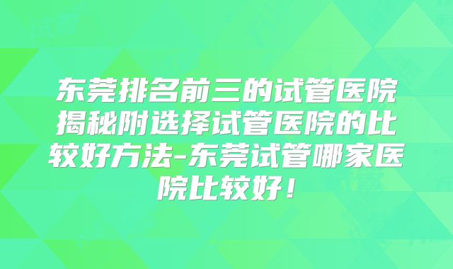 东莞排名前三的试管医院揭秘附选择试管医院的比较好方法-东莞试管哪家医院比较好!