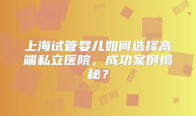 上海试管婴儿如何选择高端私立医院,成功案例揭秘?