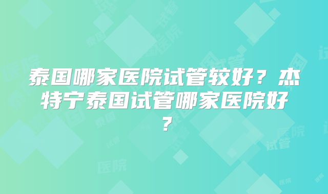 泰国哪家医院试管较好?杰特宁泰国试管哪家医院好?