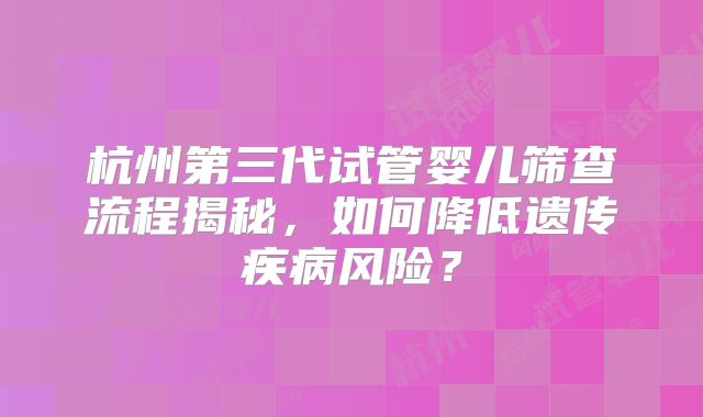 杭州第三代试管婴儿筛查流程揭秘，如何降低遗传疾病风险？