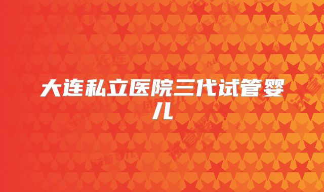 大连私立医院三代试管婴儿
