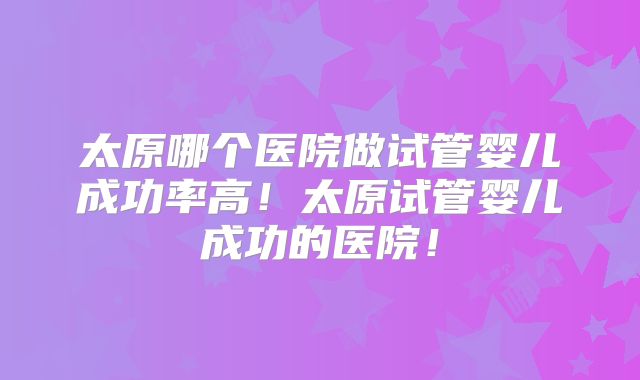 太原哪个医院做试管婴儿成功率高!太原试管婴儿成功的医院!