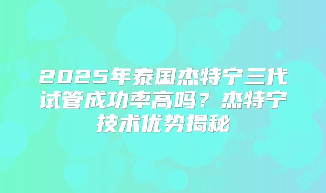 2025年泰国杰特宁三代试管成功率高吗？杰特宁技术优势揭秘
