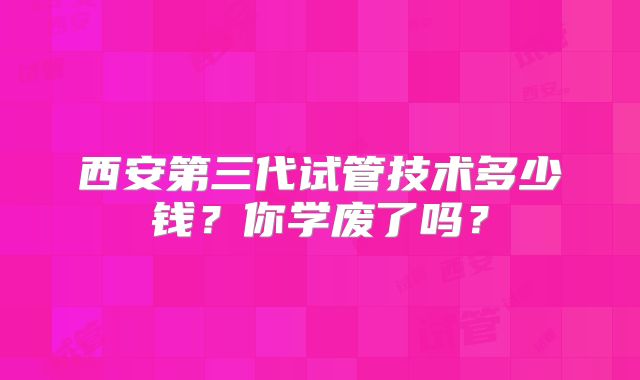 西安第三代试管技术多少钱？你学废了吗？