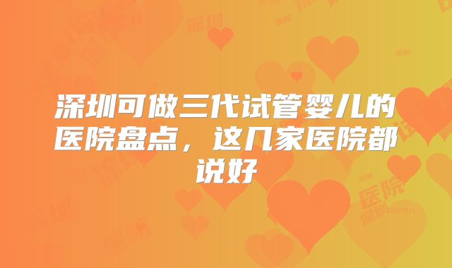 深圳可做三代试管婴儿的医院盘点,这几家医院都说好