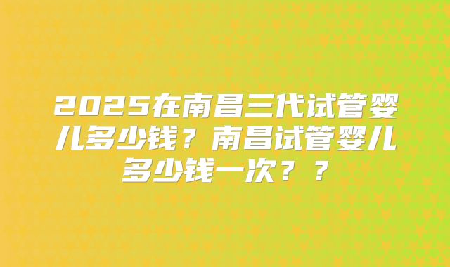 2025在南昌三代试管婴儿多少钱？南昌试管婴儿多少钱一次？？