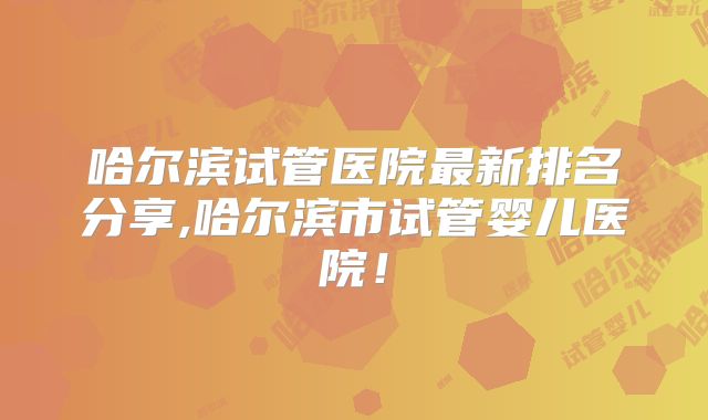 哈尔滨试管医院最新排名分享,哈尔滨市试管婴儿医院!