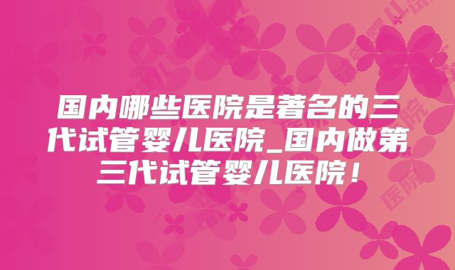 国内哪些医院是著名的三代试管婴儿医院_国内做第三代试管婴儿医院！