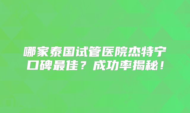 哪家泰国试管医院杰特宁口碑最佳？成功率揭秘！