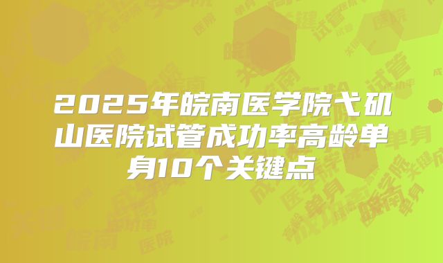2025年皖南医学院弋矶山医院试管成功率高龄单身10个关键点
