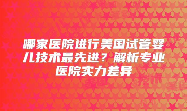 哪家医院进行美国试管婴儿技术最先进?解析专业医院实力差异