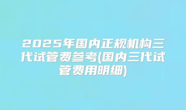 2025年国内正规机构三代试管费参考(国内三代试管费用明细)
