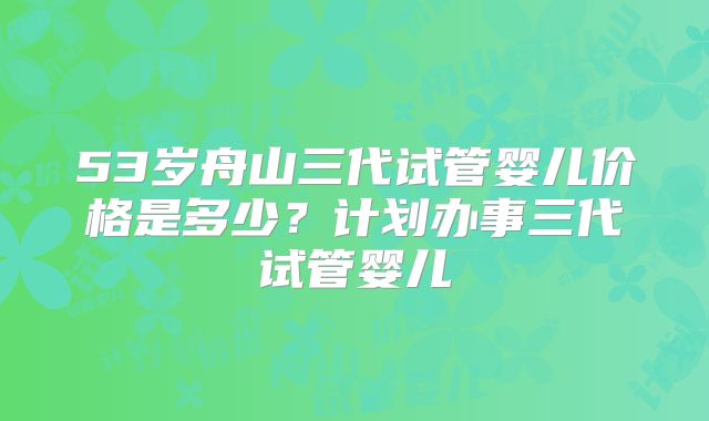 53岁舟山三代试管婴儿价格是多少？计划办事三代试管婴儿