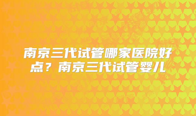 南京三代试管哪家医院好点？南京三代试管婴儿