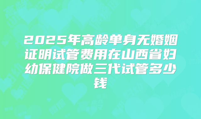 2025年高龄单身无婚姻证明试管费用在山西省妇幼保健院做三代试管多少钱
