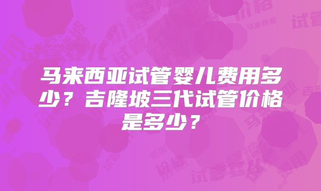 马来西亚试管婴儿费用多少?吉隆坡三代试管价格是多少?