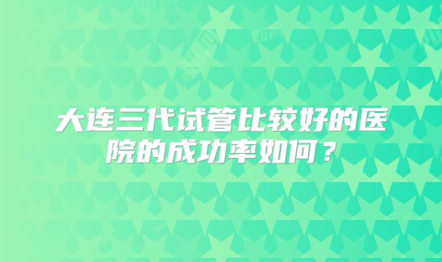 大连三代试管比较好的医院的成功率如何？