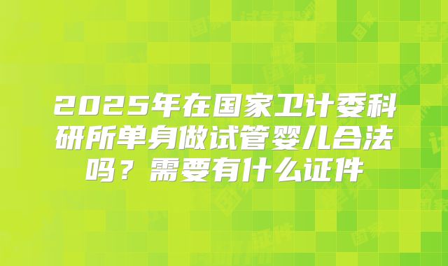 2025年在国家卫计委科研所单身做试管婴儿合法吗?需要有什么证件