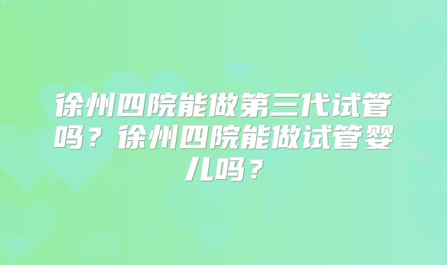 徐州四院能做第三代试管吗？徐州四院能做试管婴儿吗？
