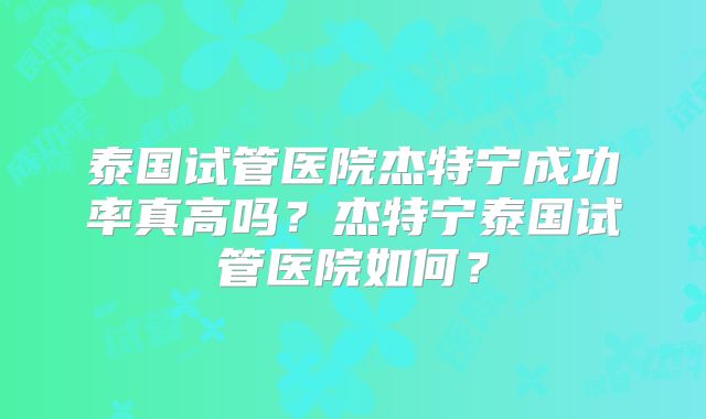 泰国试管医院杰特宁成功率真高吗？杰特宁泰国试管医院如何？