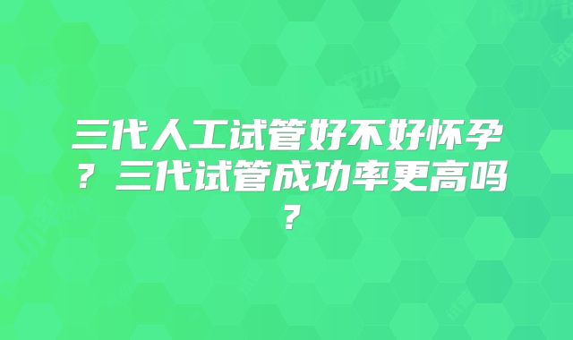 三代人工试管好不好怀孕？三代试管成功率更高吗？