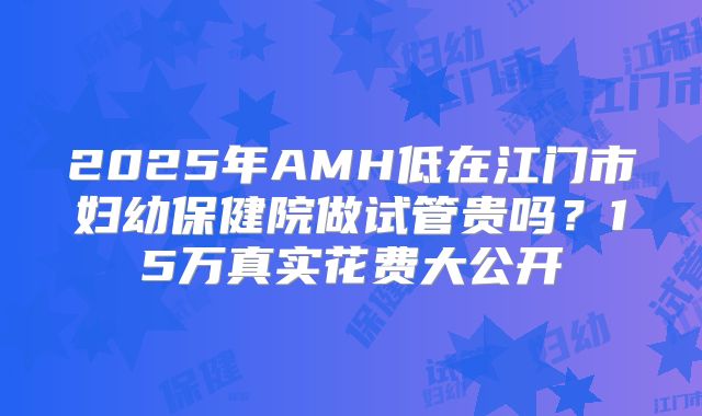 2025年AMH低在江门市妇幼保健院做试管贵吗?15万真实花费大公开