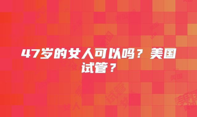 47岁的女人可以吗？美国试管？