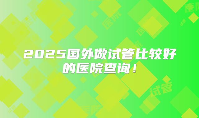 2025国外做试管比较好的医院查询!