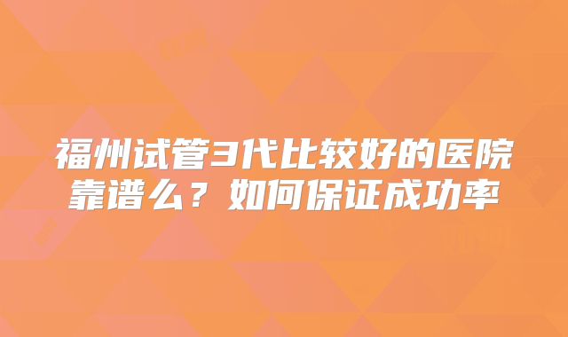 福州试管3代比较好的医院靠谱么？如何保证成功率