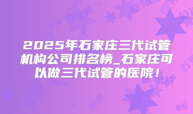2025年石家庄三代试管机构公司排名榜_石家庄可以做三代试管的医院！