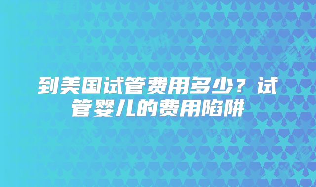 到美国试管费用多少？试管婴儿的费用陷阱