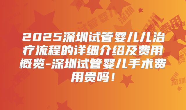 2025深圳试管婴儿儿治疗流程的详细介绍及费用概览-深圳试管婴儿手术费用贵吗！